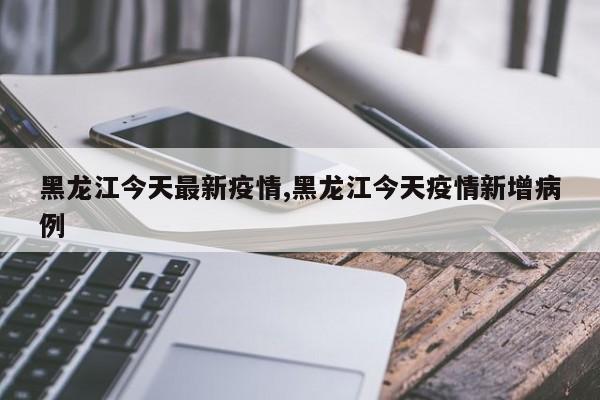 黑龙江今天最新疫情,黑龙江今天疫情新增病例