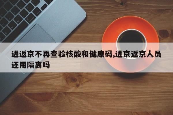 进返京不再查验核酸和健康码,进京返京人员还用隔离吗
