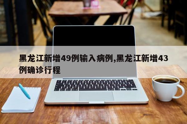 黑龙江新增49例输入病例,黑龙江新增43例确诊行程