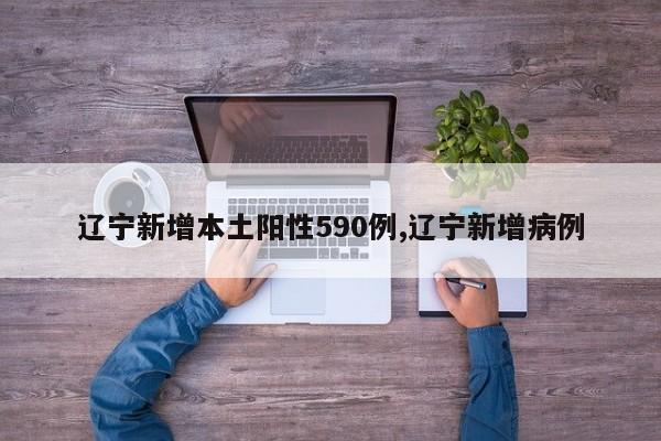 辽宁新增本土阳性590例,辽宁新增病例