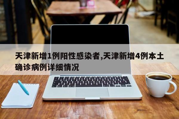 天津新增1例阳性感染者,天津新增4例本土确诊病例详细情况
