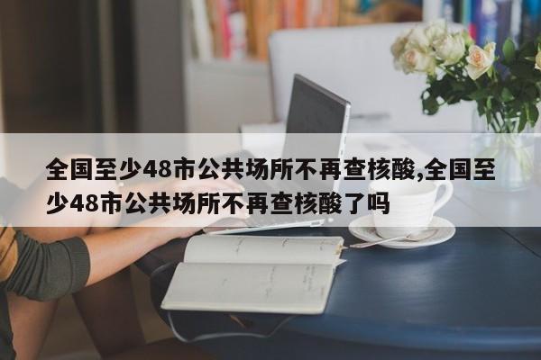 全国至少48市公共场所不再查核酸,全国至少48市公共场所不再查核酸了吗