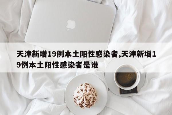 天津新增19例本土阳性感染者,天津新增19例本土阳性感染者是谁