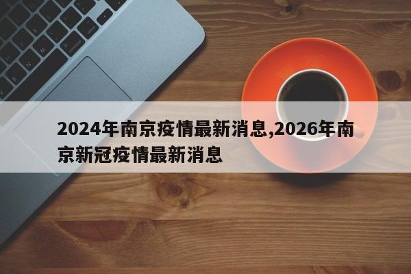 2024年南京疫情最新消息,2026年南京新冠疫情最新消息