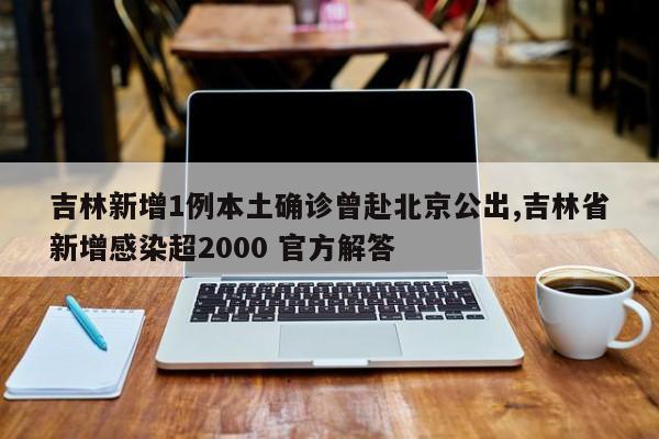 吉林新增1例本土确诊曾赴北京公出,吉林省新增感染超2000 官方解答