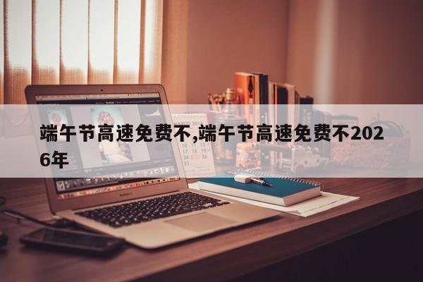 端午节高速免费不,端午节高速免费不2026年