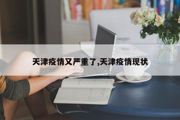 天津疫情又严重了,天津疫情现状