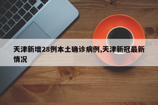 天津新增28例本土确诊病例,天津新冠最新情况