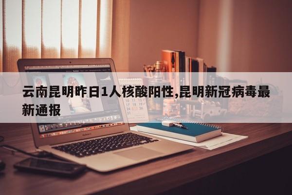 云南昆明昨日1人核酸阳性,昆明新冠病毒最新通报