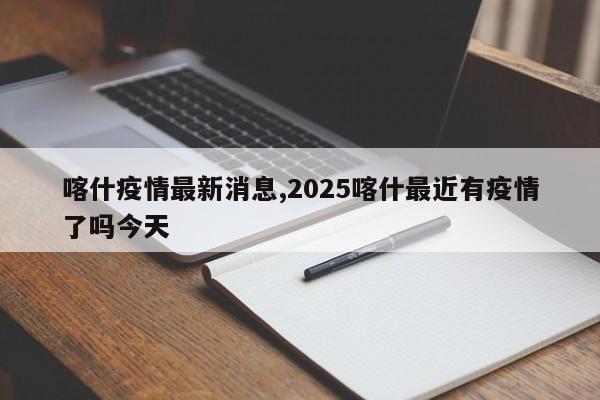 喀什疫情最新消息,2025喀什最近有疫情了吗今天