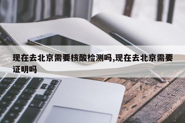 现在去北京需要核酸检测吗,现在去北京需要证明吗