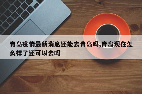 青岛疫情最新消息还能去青岛吗,青岛现在怎么样了还可以去吗