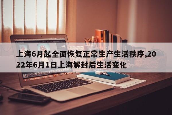 上海6月起全面恢复正常生产生活秩序,2022年6月1日上海解封后生活变化