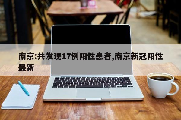 南京:共发现17例阳性患者,南京新冠阳性最新