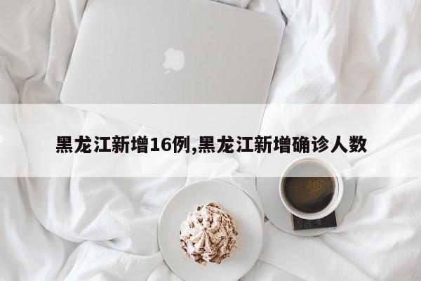 黑龙江新增16例,黑龙江新增确诊人数