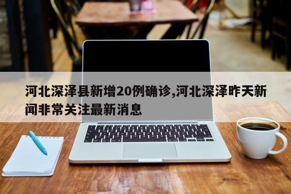 河北深泽县新增20例确诊,河北深泽昨天新闻非常关注最新消息