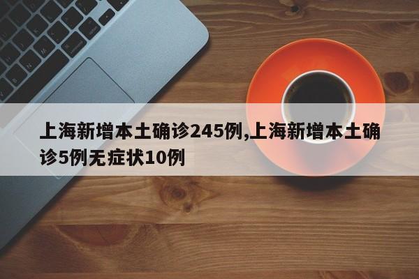 上海新增本土确诊245例,上海新增本土确诊5例无症状10例