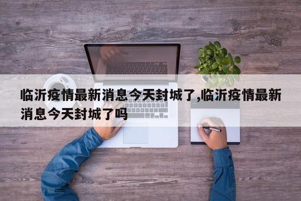 临沂疫情最新消息今天封城了,临沂疫情最新消息今天封城了吗