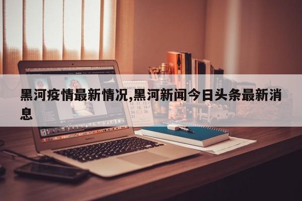 黑河疫情最新情况,黑河新闻今日头条最新消息