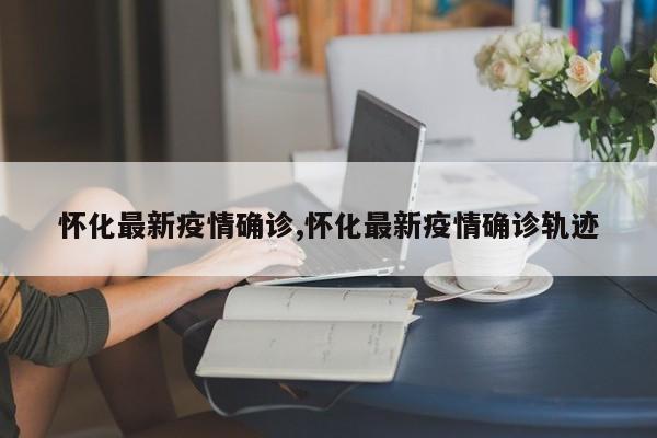 怀化最新疫情确诊,怀化最新疫情确诊轨迹