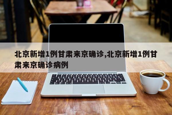 北京新增1例甘肃来京确诊,北京新增1例甘肃来京确诊病例