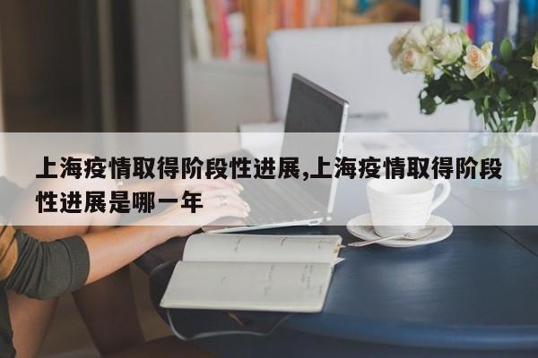 上海疫情取得阶段性进展,上海疫情取得阶段性进展是哪一年