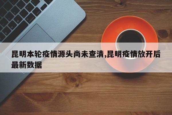 昆明本轮疫情源头尚未查清,昆明疫情放开后最新数据