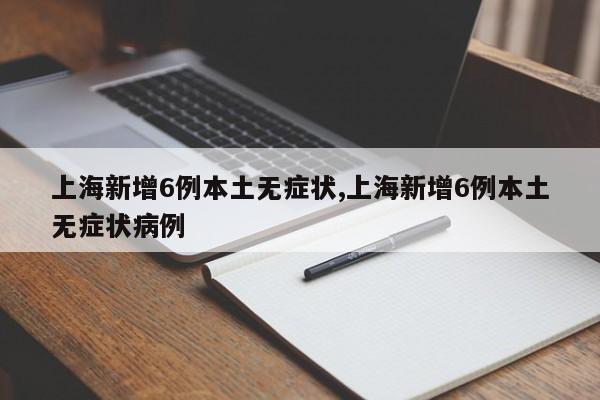 上海新增6例本土无症状,上海新增6例本土无症状病例