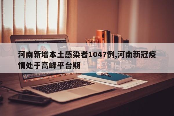 河南新增本土感染者1047例,河南新冠疫情处于高峰平台期