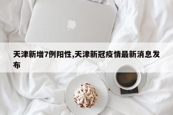 天津新增7例阳性,天津新冠疫情最新消息发布