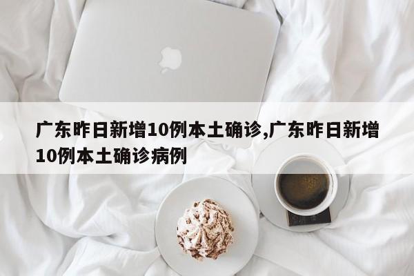 广东昨日新增10例本土确诊,广东昨日新增10例本土确诊病例