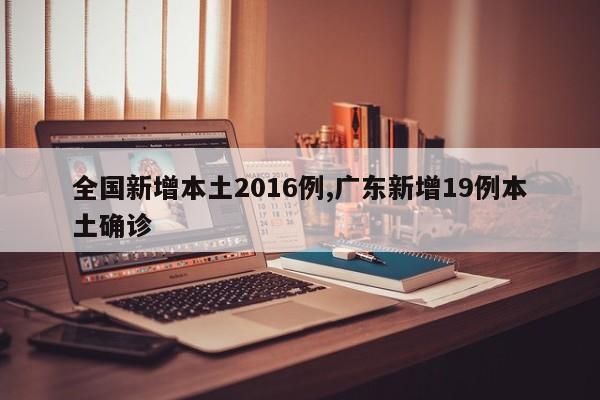 全国新增本土2016例,广东新增19例本土确诊
