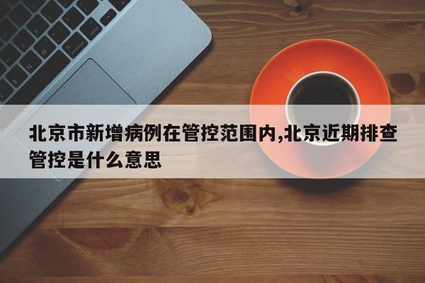 北京市新增病例在管控范围内,北京近期排查管控是什么意思