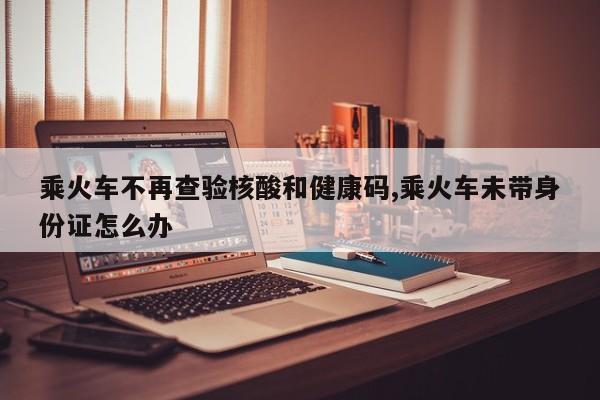 乘火车不再查验核酸和健康码,乘火车未带身份证怎么办