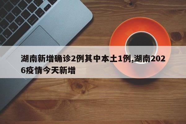 湖南新增确诊2例其中本土1例,湖南2026疫情今天新增