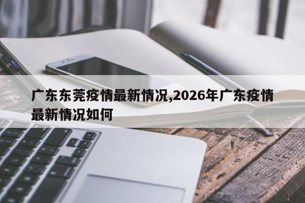 广东东莞疫情最新情况,2026年广东疫情最新情况如何